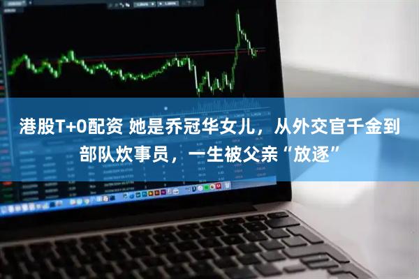 港股T+0配资 她是乔冠华女儿，从外交官千金到部队炊事员，一生被父亲“放逐”