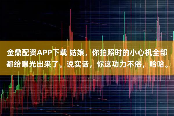 金鼎配资APP下载 姑娘，你拍照时的小心机全部都给曝光出来了。说实话，你这功力不俗，哈哈。