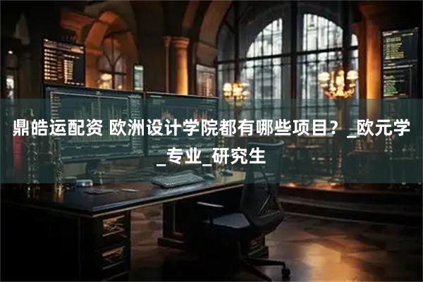 鼎皓运配资 欧洲设计学院都有哪些项目？_欧元学_专业_研究生