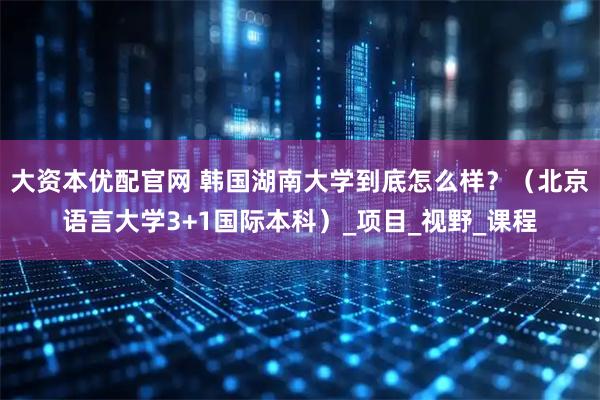 大资本优配官网 韩国湖南大学到底怎么样？（北京语言大学3+1国际本科）_项目_视野_课程