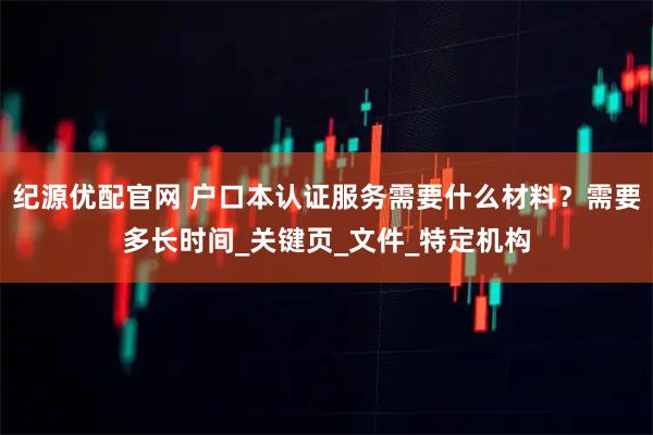 纪源优配官网 户口本认证服务需要什么材料？需要多长时间_关键页_文件_特定机构