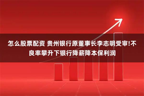 怎么股票配资 贵州银行原董事长李志明受审!不良率攀升下银行降薪降本保利润