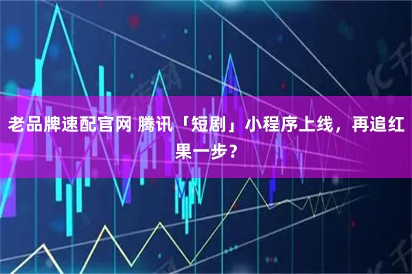老品牌速配官网 腾讯「短剧」小程序上线，再追红果一步？