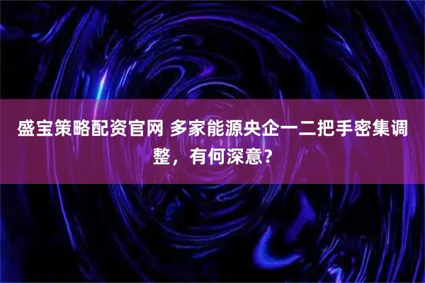 盛宝策略配资官网 多家能源央企一二把手密集调整，有何深意？
