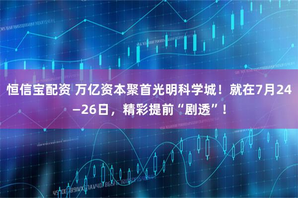 恒信宝配资 万亿资本聚首光明科学城！就在7月24—26日，精彩提前“剧透”！