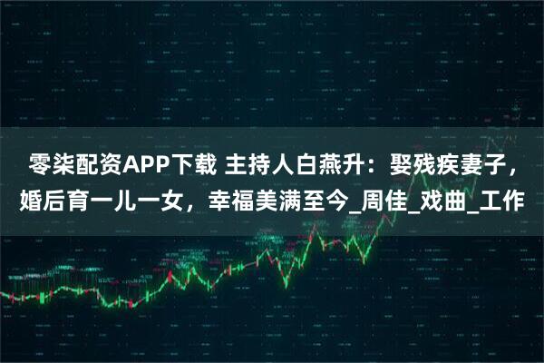 零柒配资APP下载 主持人白燕升：娶残疾妻子，婚后育一儿一女，幸福美满至今_周佳_戏曲_工作