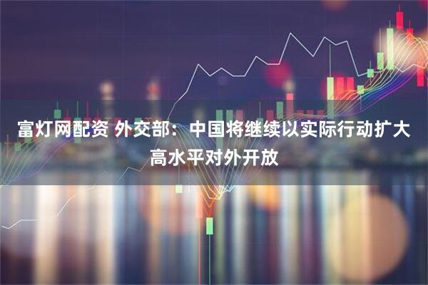富灯网配资 外交部：中国将继续以实际行动扩大高水平对外开放