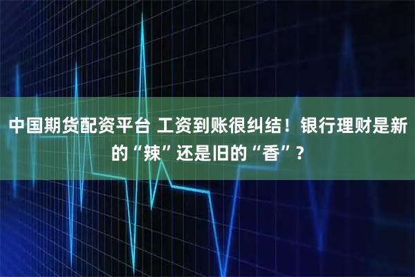 中国期货配资平台 工资到账很纠结！银行理财是新的“辣”还是旧的“香”？