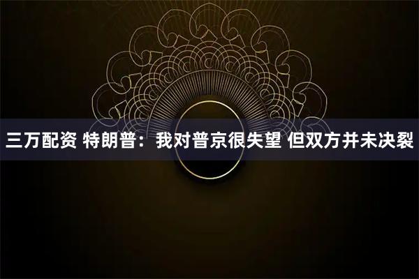 三万配资 特朗普：我对普京很失望 但双方并未决裂