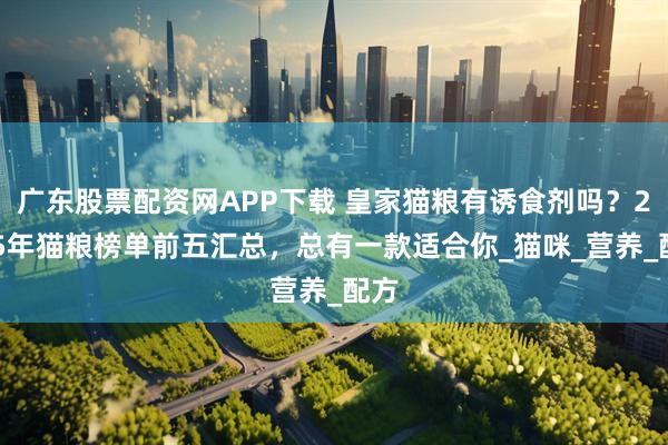 广东股票配资网APP下载 皇家猫粮有诱食剂吗？2025年猫粮榜单前五汇总，总有一款适合你_猫咪_营养_配方