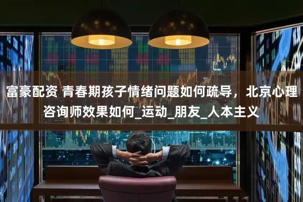 富豪配资 青春期孩子情绪问题如何疏导，北京心理咨询师效果如何_运动_朋友_人本主义