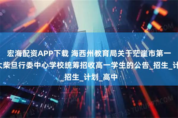 宏海配资APP下载 海西州教育局关于茫崖市第一中学、大柴旦行委中心学校统筹招收高一学生的公告_招生_计划_高中