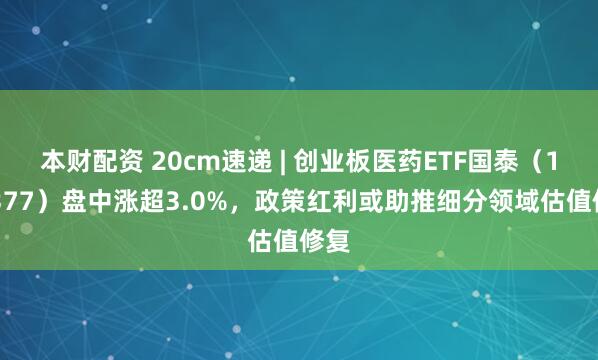 本财配资 20cm速递 | 创业板医药ETF国泰（159377）盘中涨超3.0%，政策红利或助推细分领域估值修复