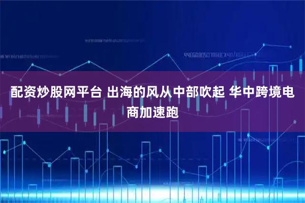 配资炒股网平台 出海的风从中部吹起 华中跨境电商加速跑