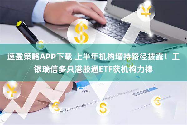 速盈策略APP下载 上半年机构增持路径披露！工银瑞信多只港股通ETF获机构力捧