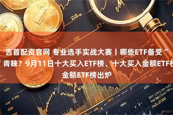 吉首配资官网 专业选手实战大赛丨哪些ETF备受“牛人”青睐？9月11日十大买入ETF榜、十大买入金额ETF榜出炉