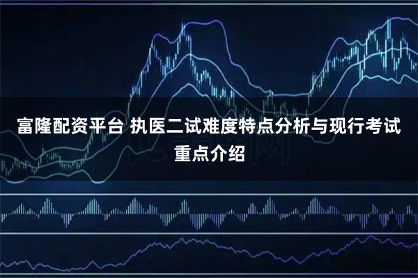 富隆配资平台 执医二试难度特点分析与现行考试重点介绍