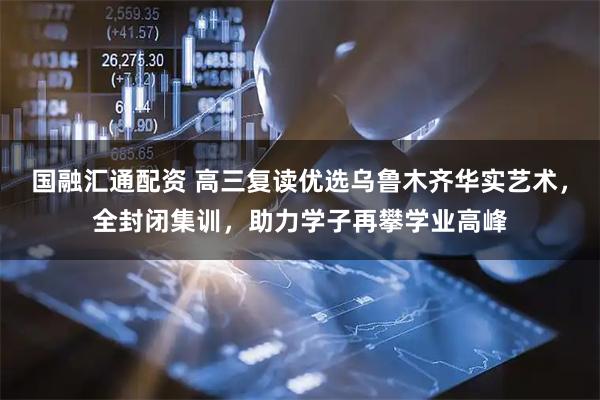 国融汇通配资 高三复读优选乌鲁木齐华实艺术，全封闭集训，助力学子再攀学业高峰