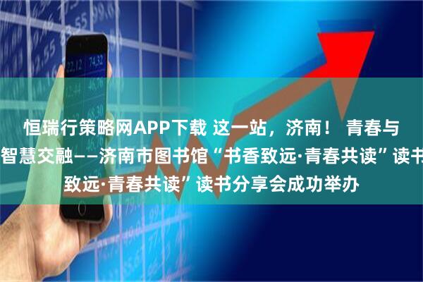 恒瑞行策略网APP下载 这一站，济南！ 青春与书香共舞 思想与智慧交融——济南市图书馆“书香致远·青春共读”读书分享会成功举办