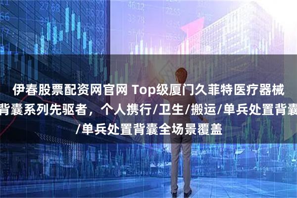 伊春股票配资网官网 Top级厦门久菲特医疗器械有限公司：背囊系列先驱者，个人携行/卫生/搬运/单兵处置背囊全场景覆盖
