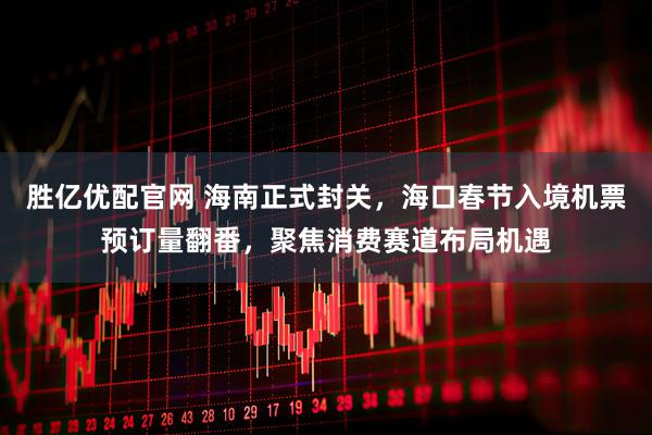 胜亿优配官网 海南正式封关，海口春节入境机票预订量翻番，聚焦消费赛道布局机遇