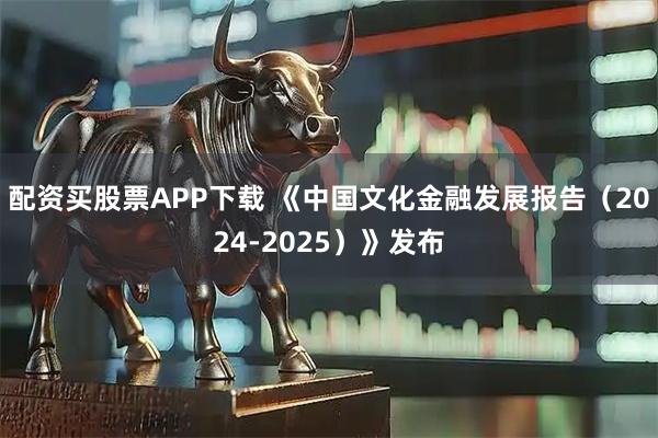 配资买股票APP下载 《中国文化金融发展报告（2024-2025）》发布