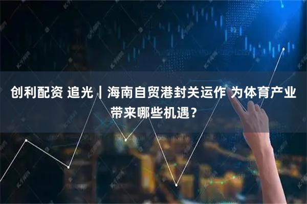 创利配资 追光｜海南自贸港封关运作 为体育产业带来哪些机遇？