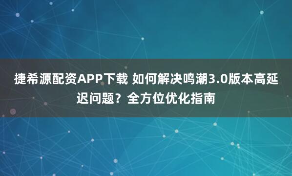 捷希源配资APP下载 如何解决鸣潮3.0版本高延迟问题？全方位优化指南