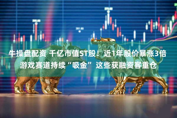 牛操盘配资 千亿市值ST股！近1年股价暴涨3倍 游戏赛道持续“吸金” 这些获融资客重仓
