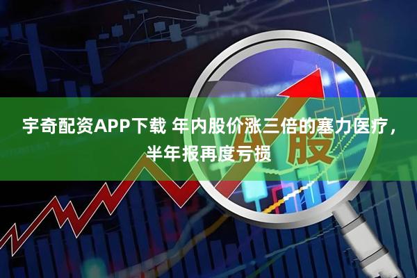宇奇配资APP下载 年内股价涨三倍的塞力医疗，半年报再度亏损