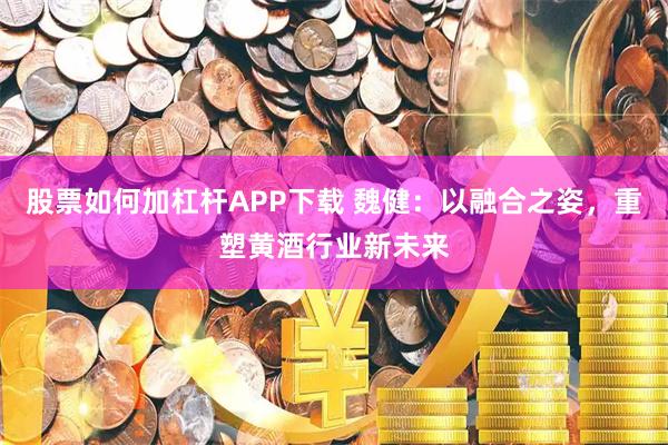 股票如何加杠杆APP下载 魏健：以融合之姿，重塑黄酒行业新未来