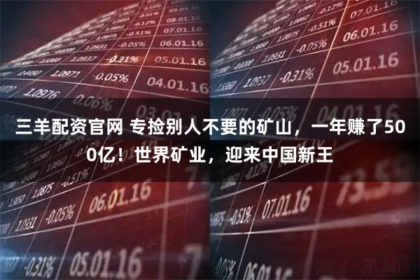 三羊配资官网 专捡别人不要的矿山，一年赚了500亿！世界矿业，迎来中国新王