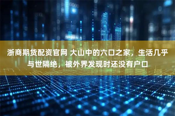 浙商期货配资官网 大山中的六口之家，生活几乎与世隔绝，被外界发现时还没有户口